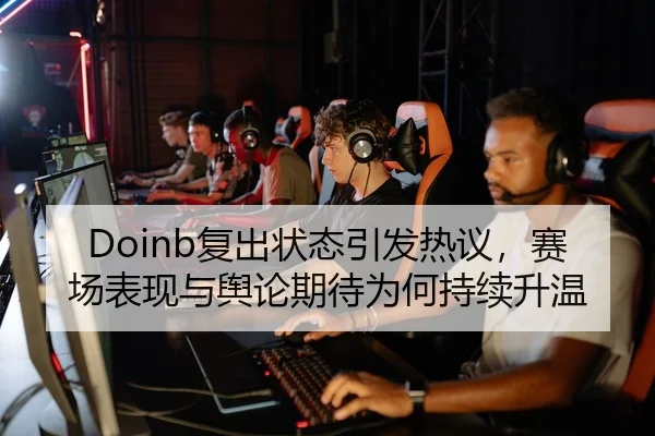 Doinb复出状态引发热议，赛场表现与舆论期待为何持续升温